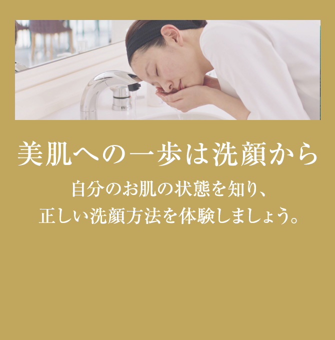 美肌の一歩は洗顔から 自分のお肌の状態を知り、正しい洗顔方法を体験しませんか。